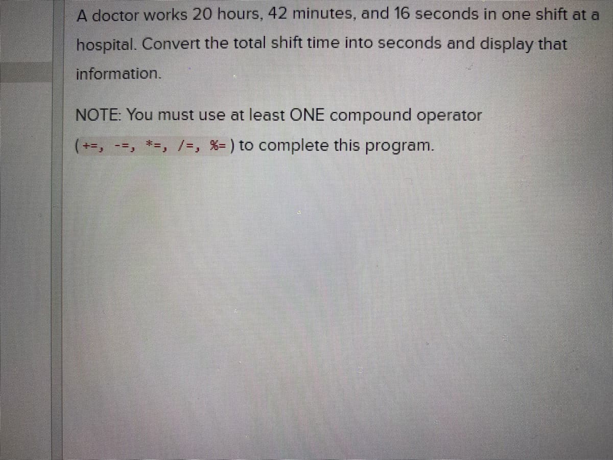 A doctor works 20 hours, 42 minutes, and 16 seconds in one shift at a
hospital. Convert the total shift time into seconds and display that
information.
NOTE: You must use at least ONE compound operator
(--, --, *-, /-, X= ) to complete this program.
