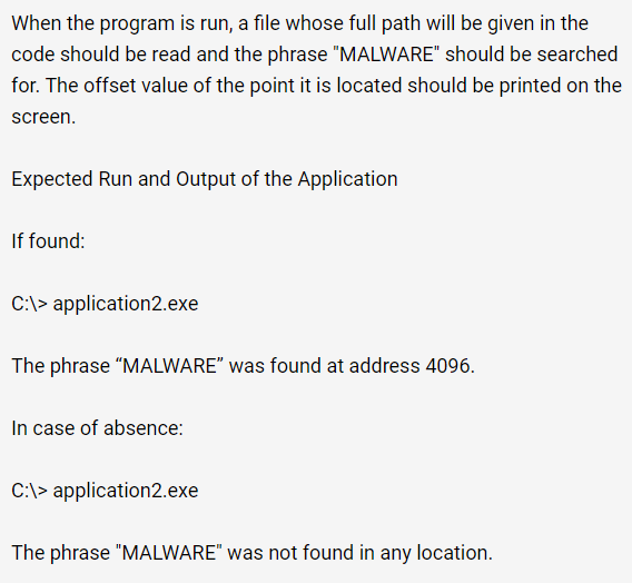 When the program is run, a file whose full path will be given in the
code should be read and the phrase "MALWARE" should be searched
for. The offset value of the point it is located should be printed on the
screen.
Expected Run and Output of the Application
If found:
C:\>application2.exe
The phrase "MALWARE" was found at address 4096.
In case of absence:
C:\> application2.exe
The phrase "MALWARE" was not found in any location.