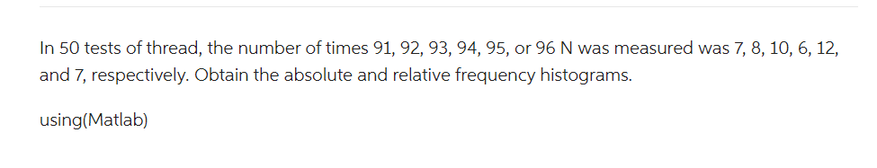 In 50 tests of thread, the number of times 91, 92, 93, 94, 95, or 96 N was measured was 7, 8, 10, 6, 12,
and 7, respectively. Obtain the absolute and relative frequency histograms.
using(Matlab)