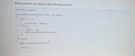 What would be an output of the following program?
#include <stdio.h
wold wylecursionfunction int i, int output)
14(1-3)
C
Jelse (
printf("%, output);
144;
output 10,
syflecarstond unction(1,output);
ant main()
(
wycursionfunction(0,10))
return