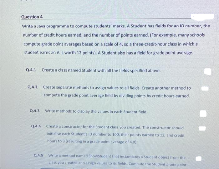 Question 4
Write a Java programme to compute students' marks. A Student has fields for an ID number, the
number of credit hours earned, and the number of points earned. (For example, many schools
compute grade point averages based on a scale of 4, so a three-credit-hour class in which a
student earns an A is worth 12 points). A Student also has a field for grade point average.
Q.4.1 Create a class named Student with all the fields specified above.
Q.4.2 Create separate methods to assign values to all fields. Create another method to
compute the grade point average field by dividing points by credit hours earned.
Q.4.3
Q.4.4
Q.4.5
Write methods to display the values in each Student field.
Create a constructor for the Student class you created. The constructor should
initialise each Student's ID number to 100, their points earned to 12, and credit
hours to 3 (resulting in a grade point average of 4.0).
Write a method named ShowStudent that instantiates a Student object from the
class you created and assign values to its fields. Compute the Student grade point
●