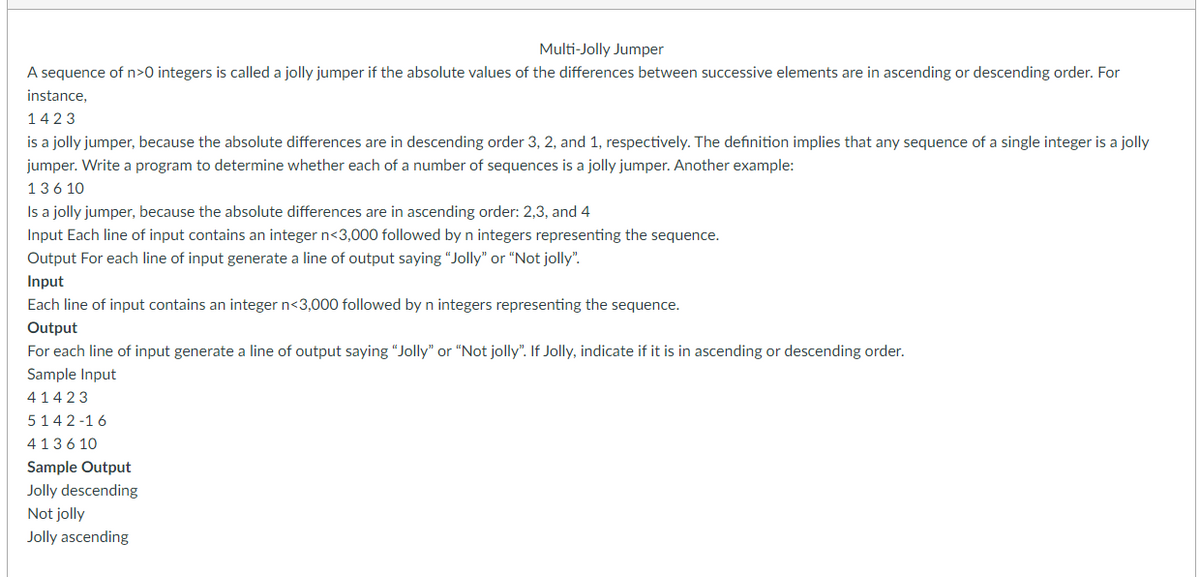 Multi-Jolly Jumper
A sequence of n>0 integers is called a jolly jumper if the absolute values of the differences between successive elements are in ascending or descending order. For
instance,
1423
is a jolly jumper, because the absolute differences are in descending order 3, 2, and 1, respectively. The definition implies that any sequence of a single integer is a jolly
jumper. Write a program to determine whether each of a number of sequences is a jolly jumper. Another example:
13610
Is a jolly jumper, because the absolute differences are in ascending order: 2,3, and 4
Input Each line of input contains an integer n<3,000 followed by n integers representing the sequence.
Output For each line of input generate a line of output saying "Jolly" or "Not jolly".
Input
Each line of input contains an integer n<3,000 followed by n integers representing the sequence.
Output
For each line of input generate a line of output saying "Jolly" or "Not jolly". If Jolly, indicate if it is in ascending or descending order.
Sample Input
41423
5142-16
413610
Sample Output
Jolly descending
Not jolly
Jolly ascending