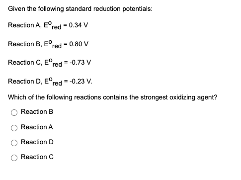 Given the following standard reduction potentials:
Reaction A, E°red = 0.34 V
Reaction B, E°red = 0.80 V
Reaction C, E°
red = -0.73 V
Reaction D, E°
red
= -0.23 V.
Which of the following reactions contains the strongest oxidizing agent?
Reaction B
Reaction A
Reaction D
Reaction C
