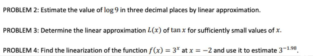 PROBLEM 2: Estimate the value of log 9 in three decimal places by linear approximation.
PROBLEM 3: Determine the linear approximation L(x) of tan x for sufficiently small values of x.
PROBLEM 4: Find the linearization of the function f(x) = 3* at x = -2 and use it to estimate 3-1.98,
%3D
