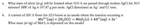 What mass of silver (in g) will be formed when 10.0 A are passed through molten AgCl for 30.0
minutes? MW of Ag is 107.87 g per mole. AgCl dissociates as Ag* and Cl ions.
a.
b. A current of 200 A flows for 22.0 hours at an anode where the reaction occurring is
Mn2*(aq) + 2H20(1) → Mn02(s) + 4H*(aq) + 2e-
What mass (in kg) of MnO, is deposited on this anode?
