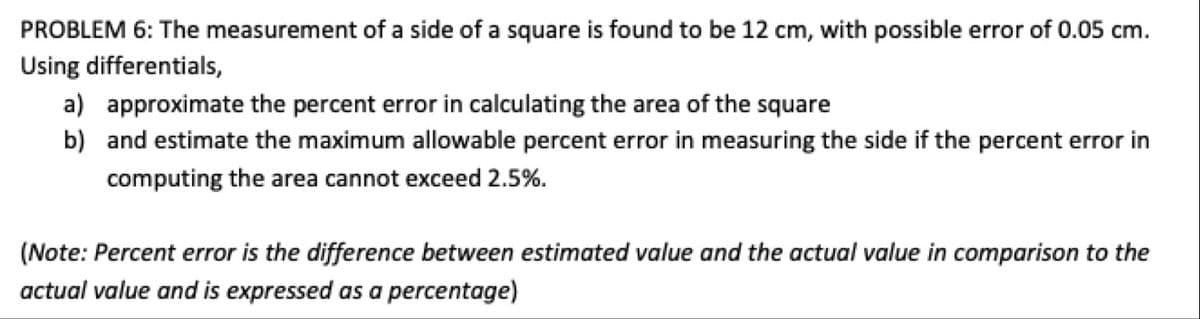 PROBLEM 6: The measurement of a side of a square is found to be 12 cm, with possible error of 0.05 cm.
Using differentials,
a) approximate the percent error in calculating the area of the square
b) and estimate the maximum allowable percent error in measuring the side if the percent error in
computing the area cannot exceed 2.5%.
(Note: Percent error is the difference between estimated value and the actual value in comparison to the
actual value and is expressed as a percentage)

