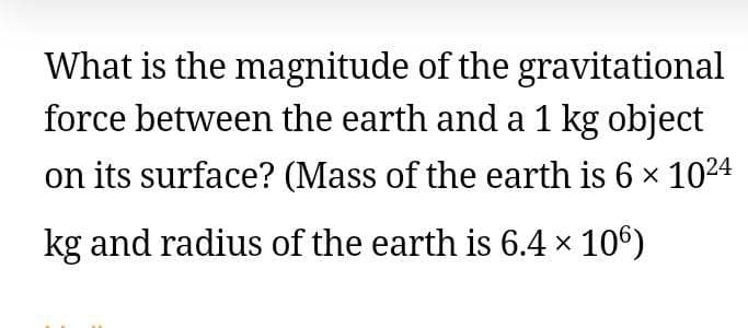 What is the magnitude of the gravitational
force between the earth anda 1 kg object
on its surface? (Mass of the earth is 6 x 1024
kg and radius of the earth is 6.4 x 106)

