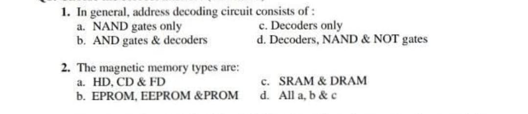 1. In general, address decoding circuit consists of:
a. NAND gates only
b. AND gates & decoders
c. Decoders only
d. Decoders, NAND & NOT gates
2. The magnetic memory types are:
a. HD, CD & FD
b. EPROM, EEPROM &PROM
c. SRAM & DRAM
d. All a, b & c
