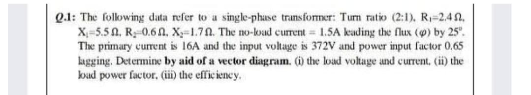 Q.1: The following data refer to a single-phase transformer: Turn ratio (2:1). R1-2.4 n.
X-5.5 0. R-0.6 n. X-1.70. The no-load current 1.5A keading the flux (@) by 25".
The primary current is 16A and the input voltage is 372V and power input factor 0.65
kagging. Determine by aid of a vector diagram. (i) the load voltage and current, (ii) the
load power factor, (ii) the efficiency.
