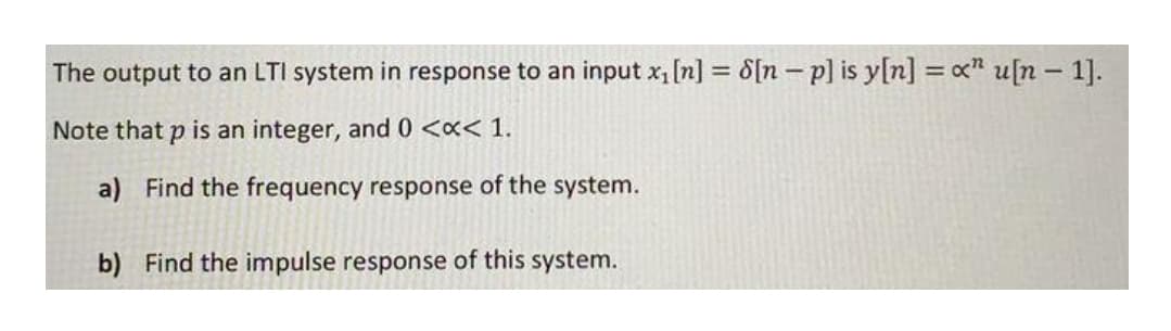 The output to an LTI system in response to an input x, [n] = 8[n– p] is y[n] = x" u[n – 1].
%3D
Note that p is an integer, and 0 <«< 1.
a) Find the frequency response of the system.
b) Find the impulse response of this system.
