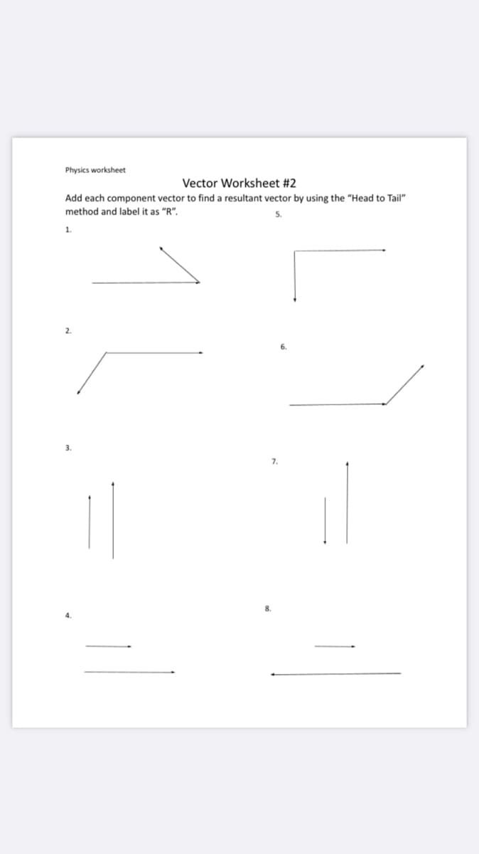 Physics worksheet
Vector Worksheet #2
Add each component vector to find a resultant vector by using the "Head to Tail"
method and label it as "R".
5.
1.
8.
