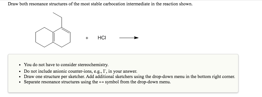 Draw both resonance structures of the most stable carbocation intermediate in the reaction shown.
+
HCI
• You do not have to consider stereochemistry.
• Do not include anionic counter-ions, e.g., I', in your answer.
• Draw one structure per sketcher. Add additional sketchers using the drop-down menu in the bottom right corner.
Separate resonance structures using the +
symbol from the drop-down menu.
