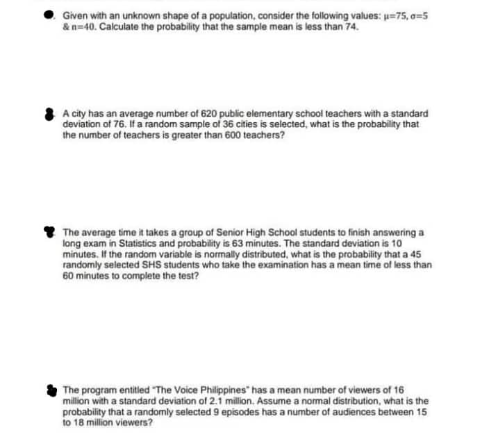 Given with an unknown shape of a population, consider the following values: u=75, o=5
& n=40. Calculate the probability that the sample mean is less than 74.
A city has an average number of 620 public elementary school teachers with a standard
deviation of 76. If a random sample of 36 cities is selected, what is the probability that
the number of teachers is greater than 600 teachers?
The average time it takes a group of Senior High School students to finish answering a
long exam in Statistics and probability is 63 minutes. The standard deviation is 10
minutes. If the random variable is normally distributed, what is the probability that a 45
randomly selected SHS students who take the examination has a mean time of less than
60 minutes to complete the test?
The program entitled "The Voice Philippines" has a mean number of viewers of 16
million with a standard deviation of 2.1 million. Assume a normal distribution, what is the
probability that a randomly selected 9 episodes has a number of audiences between 15
to 18 million viewers?
