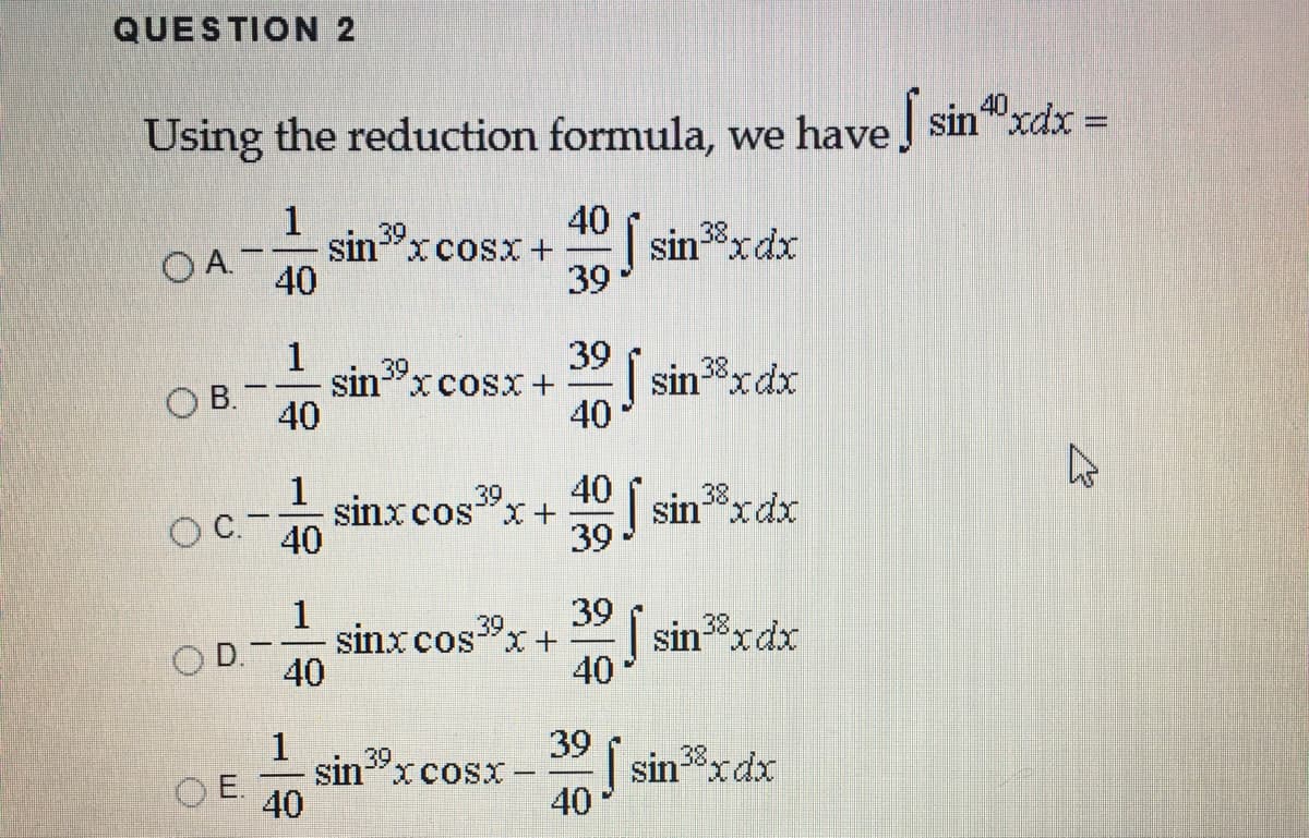 QUESTION 2
40
Using the reduction formula, we have sin"xdx =
1
40
| sin8xdx
39
39
sin"xcosx +
OA.
40
1
39 i sin8xdx
39
38.
sin-"xcosX+
40
B.
40
40 sinxdx
1
sinxcos"x+
40
39
38,
OC.
39
1
sinxcos"x+
40
39
| sin8xdx
40
39
38.
D.
39
| sinxdx
40
1
sin 39
XCOSX
38
O E.
40
