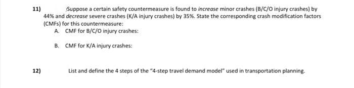 11)
44% and decrease severe crashes (K/A injury crashes) by 35%. State the corresponding crash modification factors
(CMFS) for this countermeasure:
A. CMF for B/C/O injury crashes:
Suppose a certain safety countermeasure is found to increase minor crashes (B/C/O injury crashes) by
B. CMF for K/A injury crashes:
12)
List and define the 4 steps of the "4-step travel demand model" used in transportation planning.
