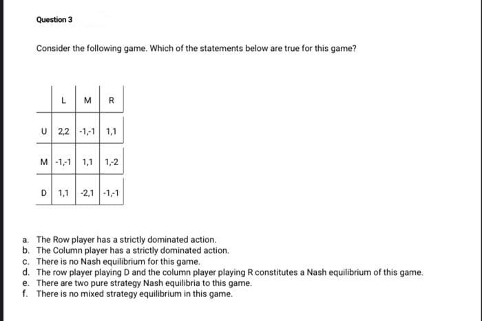 Question 3
Consider the following game. Which of the statements below are true for this game?
L
R.
2,2 -1,-1 1,1
M -1,-1 1,1 1,2
D 1,1 -2,1 -1,-1
a. The Row player has a strictly dominated action.
b. The Column player has a strictly dominated action.
c. There is no Nash equilibrium for this game.
d. The row player playing D and the column player playing R constitutes a Nash equilibrium of this game.
e. There are two pure strategy Nash equilibria to this game.
f. There is no mixed strategy equilibrium in this game.
