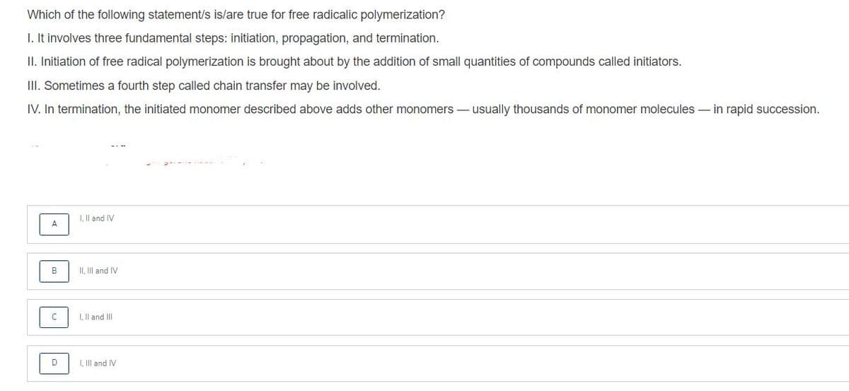 Which of the following statement/s is/are true for free radicalic polymerization?
I. It involves three fundamental steps: initiation, propagation, and termination.
II. Initiation of free radical polymerization is brought about by the addition of small quantities of compounds called initiators.
III. Sometimes a fourth step called chain transfer may be involved.
IV. In termination, the initiated monomer described above adds other monomers – usually thousands of monomer molecules – in rapid succession.
I, Il and IV
A
B
II, II and IV
I, Il and III
I, Il and IV
