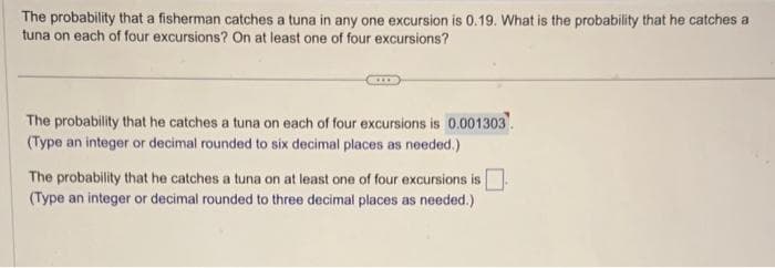The probability that a fisherman catches a tuna in any one excursion is 0.19. What is the probability that he catches a
tuna on each of four excursions? On at least one of four excursions?
The probability that he catches a tuna on each of four excursions is 0.001303.
(Type an integer or decimal rounded to six decimal places as needed.)
The probability that he catches a tuna on at least one of four excursions is
(Type an integer or decimal rounded to three decimal places as needed.)