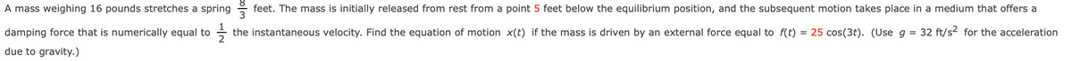 A mass weighing 16 pounds stretches a spring feet. The mass is initially released from rest from a point 5 feet below the equilibrium position, and the subsequent motion takes place in a medium that offers a
damping force that is numerically equal to the instantaneous velocity. Find the equation of motion x(t) if the mass is driven by an external force equal to f(t) = 25 cos(3t). (Use g = 32 ft/s² for the acceleration
due to gravity.)
