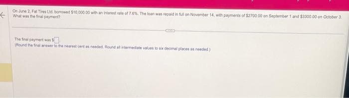 On June 2, Fat Tires Ltd. borrowed $10,000.00 with an interest rate of 7.6%. The loan was repaid in full on November 14, with payments of $2700 00 on September 1 and $3300.00 on October 3.
What was the final payment?
The final payment was $
(Round the final answer to the nearest cent as needed. Round all intermediate values to six decimal places as needed)