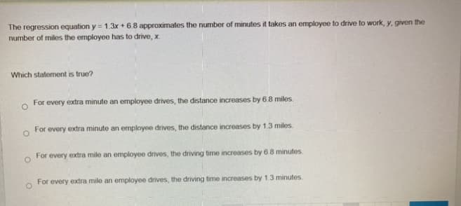 The regression equation y = 1.3x + 6.8 approximates the number of minutes it takes an employee to drive to work, y, given the
number of miles the employee has to drive, x.
Which statement is true?
For every extra minute an employee drives, the distance increases by 6.8 miles.
O
For every extra minute an employee drives, the distance increases by 1.3 miles.
O
For every extra mile an employee drives, the driving time increases by 6.8 minutes.
For every extra mile an employee drives, the driving time increases by 1.3 minutes.
O