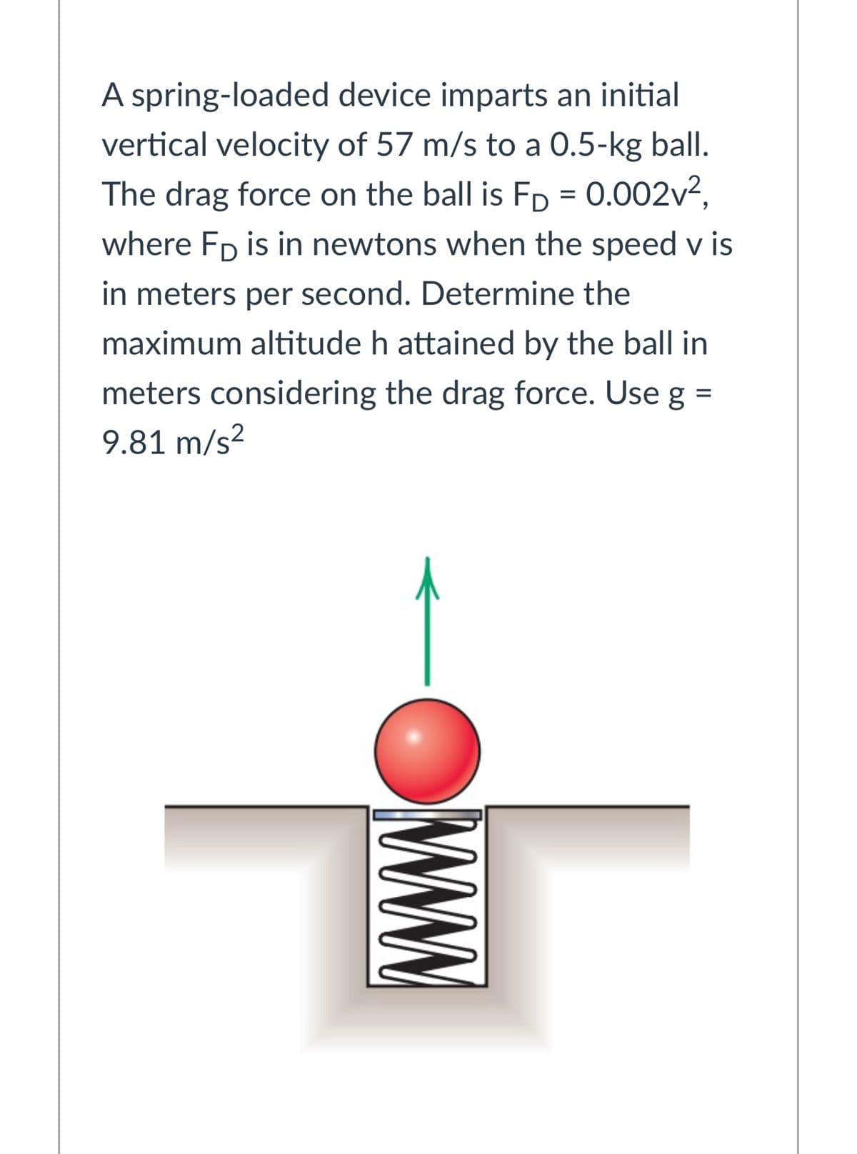 A spring-loaded device imparts an initial
vertical velocity of 57 m/s to a 0.5-kg ball.
The drag force on the ball is FD = 0.002v2,
where Fp is in newtons when the speed v is
in meters per second. Determine the
maximum altitude h attained by the ball in
meters considering the drag force. Use g =
9.81 m/s?
