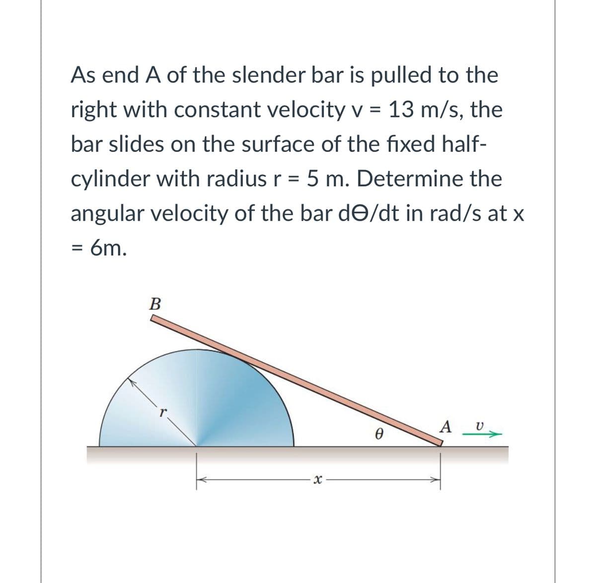 As end A of the slender bar is pulled to the
right with constant velocity v = 13 m/s, the
bar slides on the surface of the fixed half-
cylinder with radius r = 5 m. Determine the
angular velocity of the bar dƏ/dt in rad/s at x
= 6m.
В
A U
