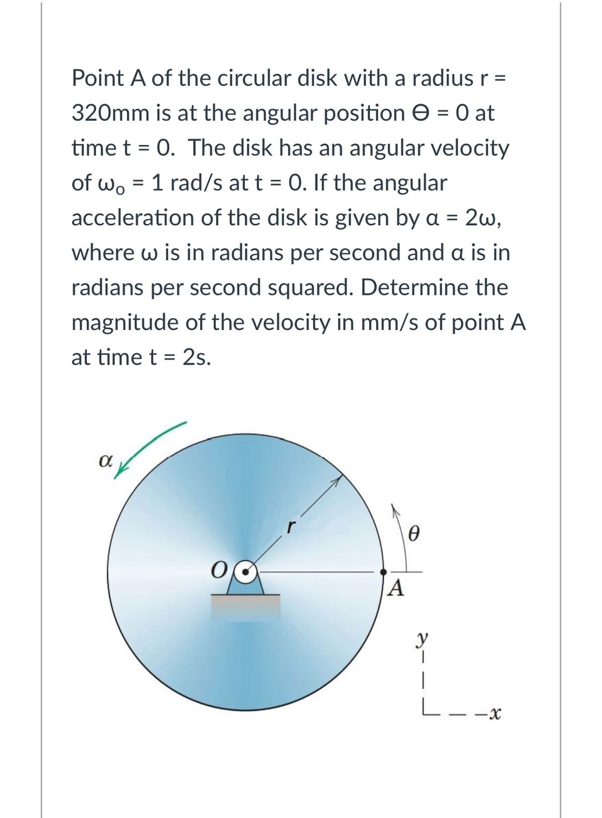 Point A of the circular disk with a radius r =
320mm is at the angular position e = 0 at
time t = 0. The disk has an angular velocity
of wo = 1 rad/s at t = 0. If the angular
acceleration of the disk is given by a = 2w,
where w is in radians per second and a is in
radians per second squared. Determine the
magnitude of the velocity in mm/s of point A
at time t = 2s.
A
y
|
L--x
