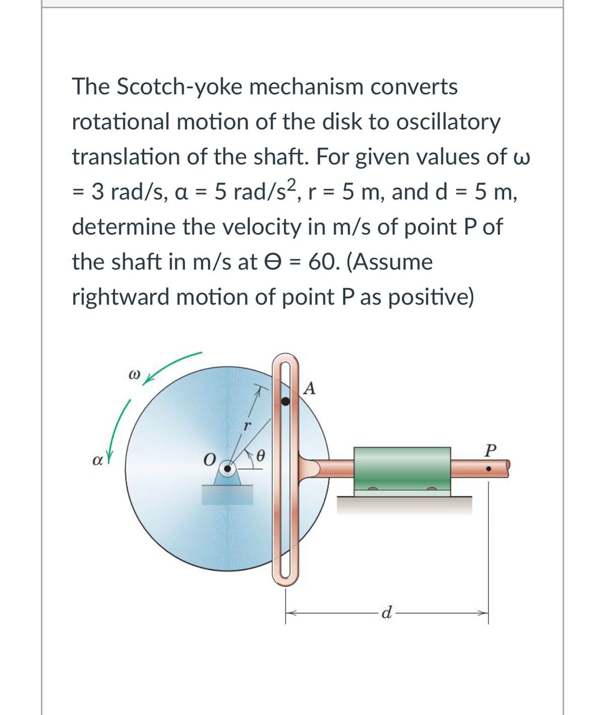The Scotch-yoke mechanism converts
rotational motion of the disk to oscillatory
translation of the shaft. For given values of w
3 rad/s, a = 5 rad/s2, r = 5 m, and d = 5 m,
determine the velocity in m/s of point P of
the shaft in m/s at e = 60. (Assume
rightward motion of point P as positive)
P
aY
d
