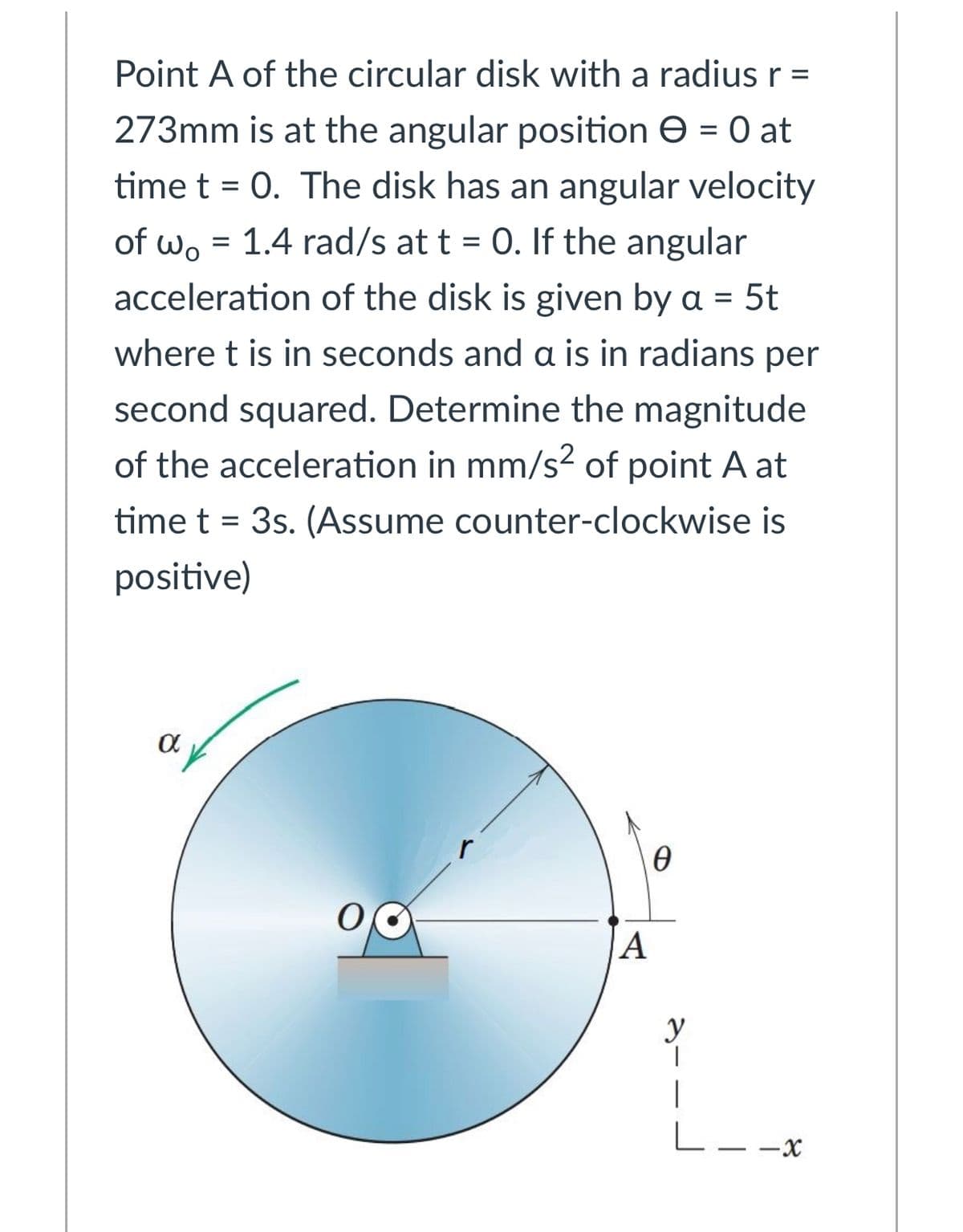 Point A of the circular disk with a radius r =
273mm is at the angular position e = 0 at
time t = 0. The disk has an angular velocity
of wo = 1.4 rad/s at t = 0. If the angular
%3D
acceleration of the disk is given by a = 5t
where t is in seconds and a is in radians per
second squared. Determine the magnitude
of the acceleration in mm/s2 of point A at
time t = 3s. (Assume counter-clockwise is
positive)
r
A
y
L- -X
