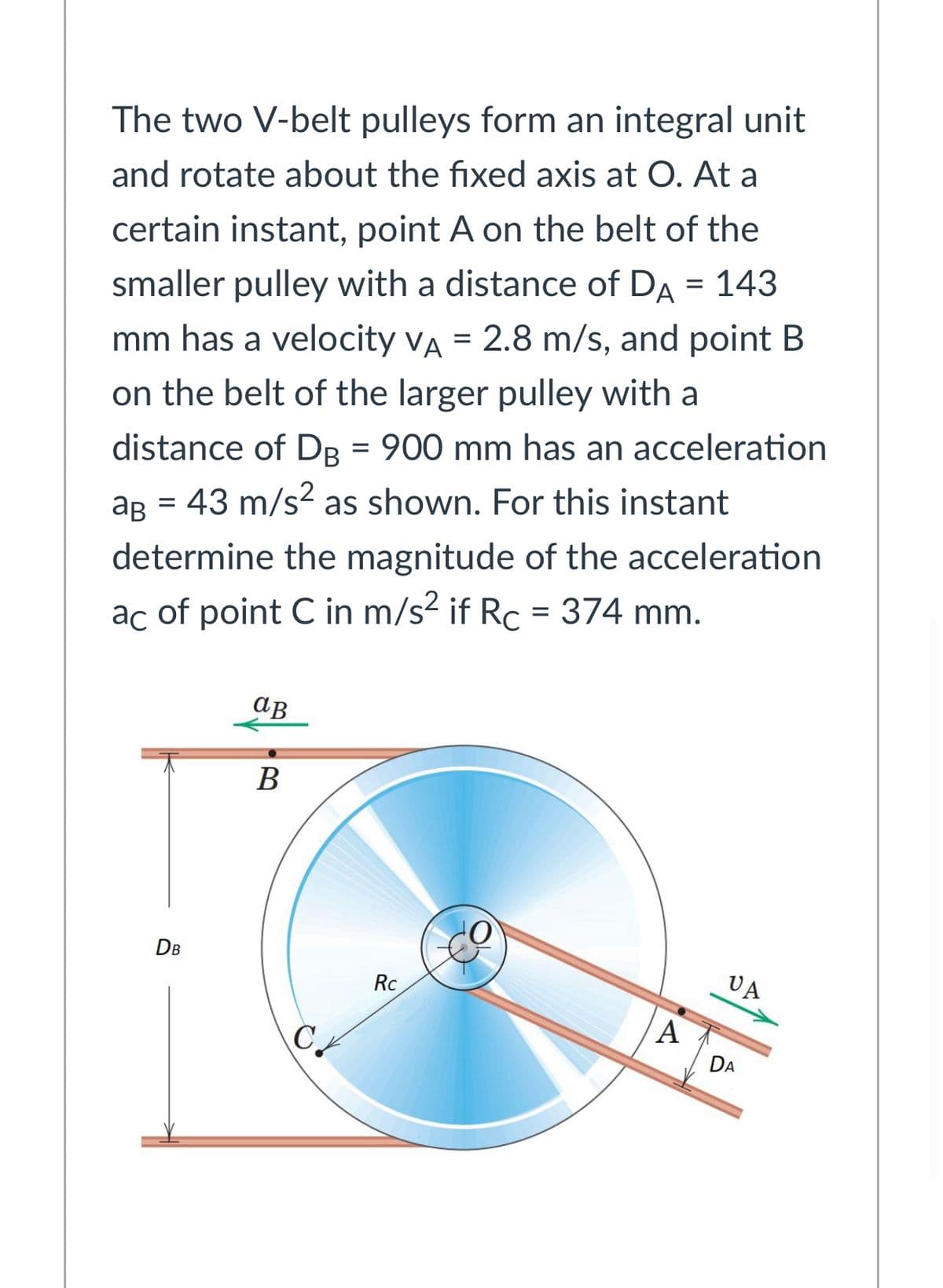 The two V-belt pulleys form an integral unit
and rotate about the fixed axis at O. At a
certain instant, point A on the belt of the
smaller pulley with a distance of DA = 143
mm has a velocity VA = 2.8 m/s, and point B
on the belt of the larger pulley with a
distance of DB = 900 mm has an acceleration
ag = 43 m/s? as shown. For this instant
determine the magnitude of the acceleration
ac of point C in m/s? if Rc = 374 mm.
ав
В
DB
UA
Rc
A
DA
