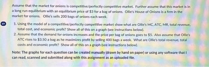 69
Assume that the market for onions is competitive/perfectly competitive market. Further assume that this market is in
a long run equilibrium with an equilibrium price of $3 for a bag of onions. Ollie's House of Onions is a firm in the
market for onions. Ollie's sells 200 bags of onions each week.
1. Using the model of a competitive/perfectly competitive market show what are Ollie's MC, ATC, MR, total revenue,
total cost, and economic profit? Show all of this on a graph (see instructions below).
2. Assume that the demand for onions increases and the price per bag of onions goes to $5. Also assume that Ollie's
ATC rises to $3.50 a bag as he maximizes profit by selling 400 bags a week. What are Ollie's total revenue, total
costs and economic profit? Show all of this on a graph (see instructions below).
Note: The graphs for each question can be created manually (drawn by hand on paper) or using any software that I
can read, scanned and submitted along with this assignment as an uploaded file.