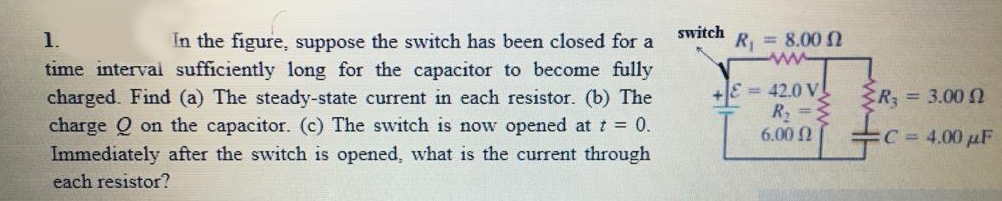 switch
1.
In the figure, suppose the switch has been closed for a
R = 8.00 N
time interval sufficiently long for the capacitor to become fully
charged. Find (a) The steady-state current in each resistor. (b) The
charge Q on the capacitor. (c) The switch is now opened at t = 0.
Immediately after the switch is opened, what is the current through
= 42.0 V
R2
6.00 Q
R; = 3.00 2
C 4.00 µF
each resistor?
