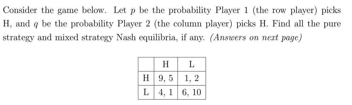 Consider the game below. Let p be the probability Player 1 (the row player) picks
H, and q be the probability Player 2 (the column player) picks H. Find all the pure
strategy and mixed strategy Nash equilibria, if any. (Answers on next page)
H
L
H L
9,5
1, 2
4, 16, 10