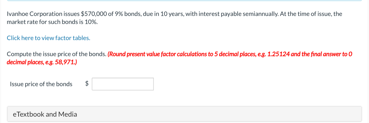 Ivanhoe Corporation issues $570,000 of 9% bonds, due in 10 years, with interest payable semiannually. At the time of issue, the
market rate for such bonds is 10%.
Click here to view factor tables.
Compute the issue price of the bonds. (Round present value factor calculations to 5 decimal places, e.g. 1.25124 and the final answer to O
decimal places, e.g. 58,971.)
Issue price of the bonds
eTextbook and Media
$