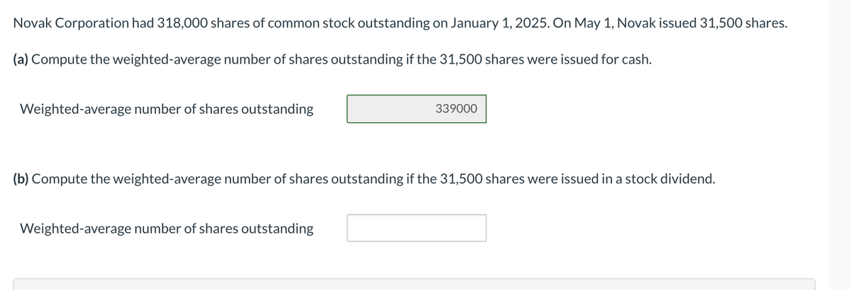 Novak Corporation had 318,000 shares of common stock outstanding on January 1, 2025. On May 1, Novak issued 31,500 shares.
(a) Compute the weighted-average number of shares outstanding if the 31,500 shares were issued for cash.
Weighted-average number of shares outstanding
339000
(b) Compute the weighted-average number of shares outstanding if the 31,500 shares were issued in a stock dividend.
Weighted-average number of shares outstanding