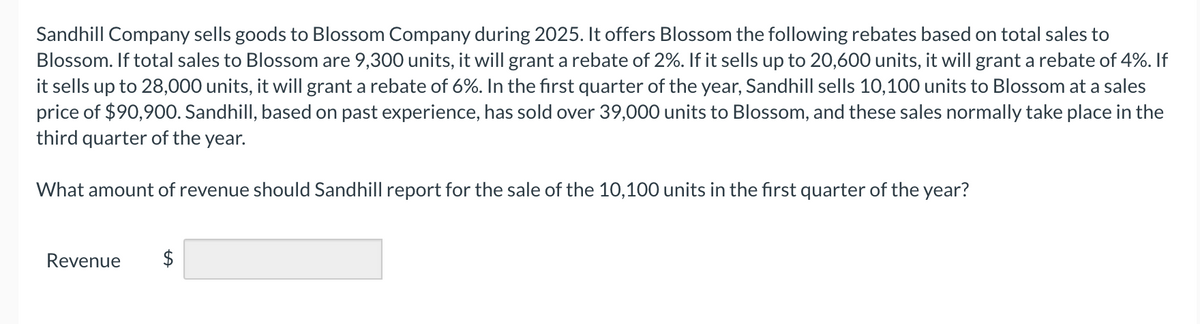 Sandhill Company sells goods to Blossom Company during 2025. It offers Blossom the following rebates based on total sales to
Blossom. If total sales to Blossom are 9,300 units, it will grant a rebate of 2%. If it sells up to 20,600 units, it will grant a rebate of 4%. If
it sells up to 28,000 units, it will grant a rebate of 6%. In the first quarter of the year, Sandhill sells 10,100 units to Blossom at a sales
price of $90,900. Sandhill, based on past experience, has sold over 39,000 units to Blossom, and these sales normally take place in the
third quarter of the year.
What amount of revenue should Sandhill report for the sale of the 10,100 units in the first quarter of the year?
Revenue $
tA