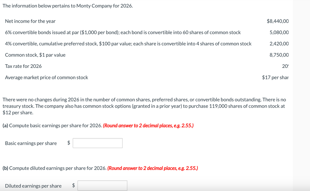 The information below pertains to Monty Company for 2026.
Net income for the year
6% convertible bonds issued at par ($1,000 per bond); each bond is convertible into 60 shares of common stock
4% convertible, cumulative preferred stock, $100 par value; each share is convertible into 4 shares of common stock
Common stock, $1 par value
Tax rate for 2026
Average market price of common stock
Basic earnings per share
$
There were no changes during 2026 in the number of common shares, preferred shares, or convertible bonds outstanding. There is no
treasury stock. The company also has common stock options (granted in a prior year) to purchase 119,000 shares of common stock at
$12 per share.
(a) Compute basic earnings per share for 2026. (Round answer to 2 decimal places, e.g. 2.55.)
(b) Compute diluted earnings per share for 2026. (Round answer to 2 decimal places, e.g. 2.55.)
$8,440,00
5,080,00
2,420,00
8,750,00
Diluted earnings per share $
20
$17 per shar