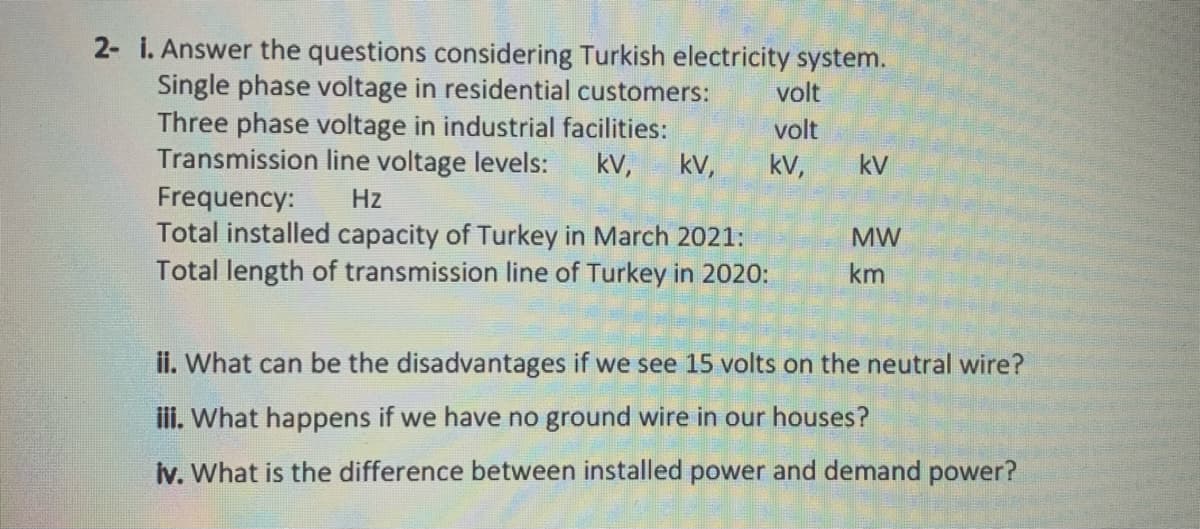 2- i. Answer the questions considering Turkish electricity system.
Single phase voltage in residential customers:
Three phase voltage in industrial facilities:
Transmission line voltage levels:
Frequency:
Total installed capacity of Turkey in March 2021:
Total length of transmission line of Turkey in 202o:
volt
volt
kv,
kV,
kV,
kV
Hz
MW
km
ii. What can be the disadvantages if we see 15 volts on the neutral wire?
ili. What happens if we have no ground wire in our houses?
Iv. What is the difference between installed power and demand power?
