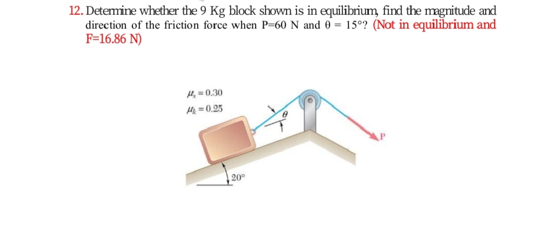 12. Determine whether the 9 Kg block shown is in equilibrium, find the magnitude and
direction of the friction force when P=60 N and 0 = 15°? (Not in equilibrium and
F=16.86 N)
H, = 0,30
体=0.25
20°
