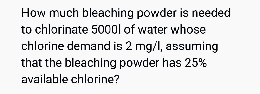 How much bleaching powder is needed
to chlorinate 5000l of water whose
chlorine demand is 2 mg/l, assuming
that the bleaching powder has 25%
available chlorine?