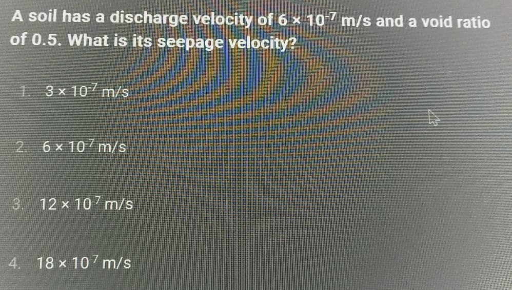 A soil has a discharge velocity of 6 × 107 m/s and a void ratio
of 0.5. What is its seepage velocity?
13x10 m/s
2 6x 10 m/s
3 12 x 10 m/s
4. 18 x 107 m/s
