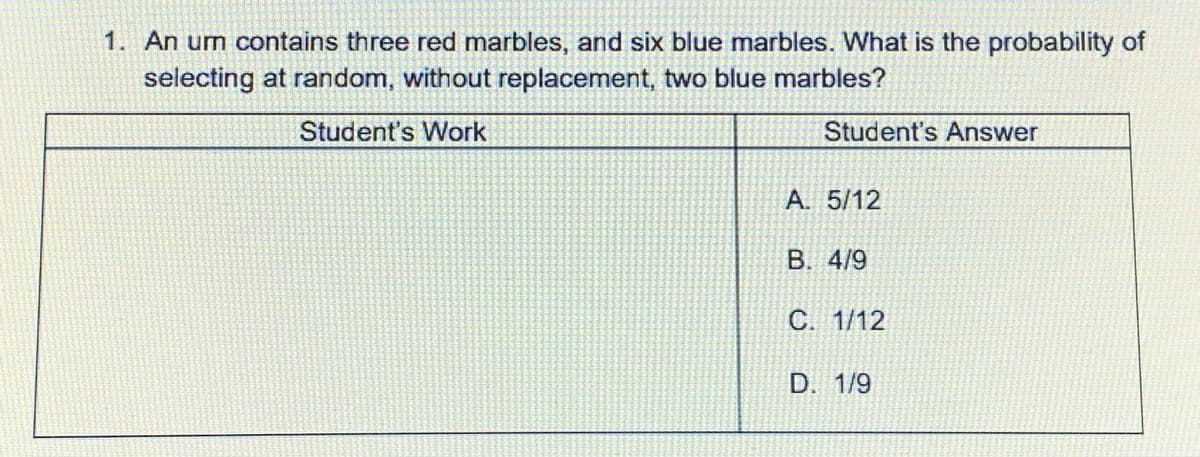 1. An urn contains three red marbles, and six blue marbles. What is the probability of
selecting at random, without replacement, two blue marbles?
Student's Work
Student's Answer
A. 5/12
B. 4/9
C. 1/12
D. 1/9
