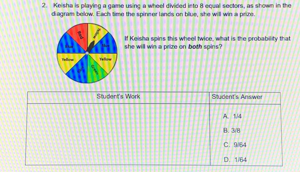 2. Keisha is playing a game using a wheel divided into 8 equal sectors, as shown in the
diagram below. Each time the spinner lands on blue, she will win a prize.
If Keisha spins this wheel twice, what is the probability that
she will win a prize on both spins?
Blue
Blue
Yellow
Yellow
Student's Work
Student's Answer
A. 1/4
В. 3/8
C. 9/64
D. 1/64
Yellow
Green
Red
