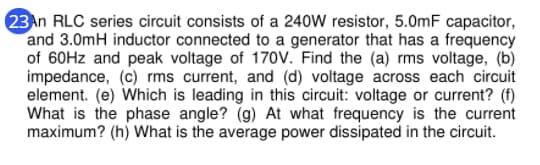 23An RLC series circuit consists of a 240W resistor, 5.0mF capacitor,
and 3.0mH inductor connected to a generator that has a frequency
of 60HZ and peak voltage of 170v. Find the (a) rms voltage, (b)
impedance, (c) rms current, and (d) voltage across each circuit
element. (e) Which is leading in this circuit: voltage or current? (f)
What is the phase angle? (g) At what frequency is the current
maximum? (h) What is the average power dissipated in the circuit.
