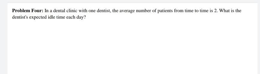 Problem Four: In a dental clinic with one dentist, the average number of patients from time to time is 2. What is the
dentist's expected idle time each day?
