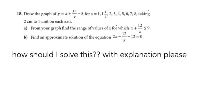 12
18. Draw the graph of y = x+-5 for x= 1,1,2, 3, 4, 5, 6, 7, 8, taking
2 cm to 1 unit on each axis.
12
a) From your graph find the range of values of x for which x +s9.
12
b) Find an approximate solution of the equation 2x -- 12 = 0.
how should I solve this?? with explanation please
