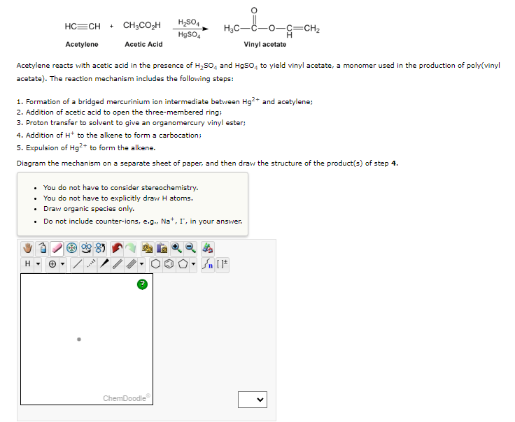 HC=CH
Acetylene
+ CH3CO₂H
Acetic Acid
H₂SO4
HgSO4
H3C-
ChemDoodle
Acetylene reacts with acetic acid in the presence of H₂SO4 and HgSO4 to yield vinyl acetate, a monomer used in the production of poly(vinyl
acetate). The reaction mechanism includes the following steps:
-0-C=CH₂
H
Vinyl acetate
1. Formation of a bridged mercurinium ion intermediate between Hg²+ and acetylene;
2. Addition of acetic acid to open the three-membered ring;
3. Proton transfer to solvent to give an organomercury vinyl ester;
4. Addition of H* to the alkene to form a carbocation;
5. Expulsion of Hg²+ to form the alkene.
Diagram the mechanism on a separate sheet of paper, and then draw the structure of the product(s) of step 4.
• You do not have to consider stereochemistry.
• You do not have to explicitly draw H atoms.
• Draw organic species only.
•
Do not include counter-ions, e.g., Na+, I', in your answer.
] در