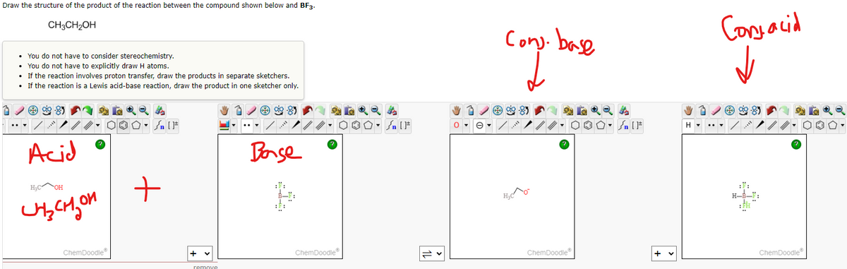 Draw the structure of the product of the reaction between the compound shown below and BF3.
CH3CH₂OH
• You do not have to consider stereochemistry.
• You do not have to explicitly draw H atoms.
• If the reaction involves proton transfer, draw the products in separate sketchers.
• If the reaction is a Lewis acid-base reaction, draw the product in one sketcher only.
ag
**8
Acid •
Base
H₂COH
+
идензон
ChemDoodleⓇ
+
remove
ChemDoodleⓇ
Sn [F
e▾
Cons. base
00
H₂CO
ChemDoodleⓇ
Sn [F
+
H▾
Conjacid
90-85
ChemDoodleⓇ