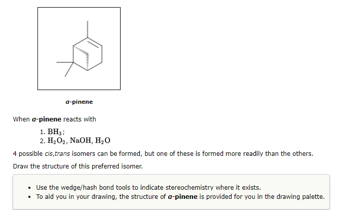 a-pinene
When a-pinene reacts with
1. BH3;
2. H₂O2, NaOH, H₂O
4 possible cis,trans isomers can be formed, but one of these is formed more readily than the others.
Draw the structure of this preferred isomer.
• Use the wedge/hash bond tools to indicate stereochemistry where it exists.
• To aid you in your drawing, the structure of a-pinene is provided for you in the drawing palette.